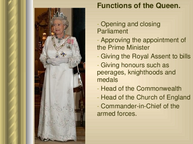 Functions of the Queen.  Opening and closing Parliament  Approving the appointment of the Prime Minister  Giving the Royal Assent to bills  Giving honours such as peerages, knighthoods and medals  Head of the Commonwealth  Head of the Church of England  Commander-in-Chief of the armed forces. 