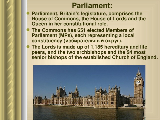 Parliament: Parliament, Britain's legislature, comprises the House of Commons, the House of Lords and the Queen in her constitutional role. The Commons has 651 elected Members of Parliament (MPs), each representing a local constituency (избирательный округ ). The Lords is made up of 1,185 hereditary and life peers, and the two archbishops and the 24 most senior bishops of the established Church of England. 