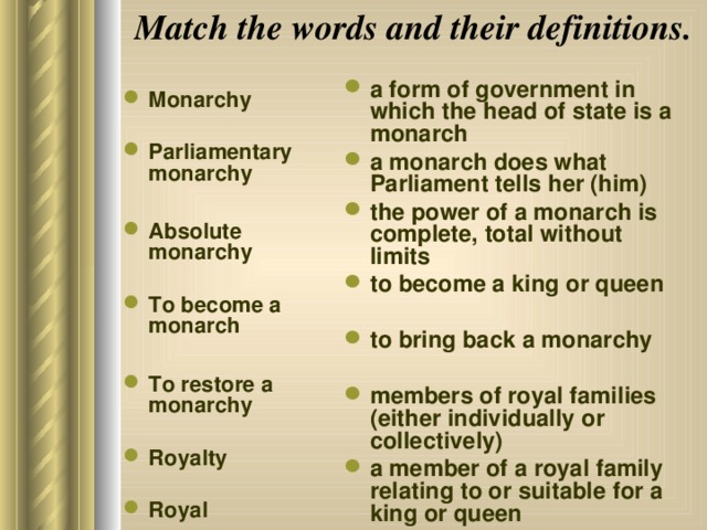 Match the words and their definitions. a form of government in which the head of state is a monarch a monarch does what Parliament tells her (him) the power of a monarch is complete, total without limits to become a king or queen to bring back a monarchy members of royal families (either individually or collectively) a member of a royal family relating to or suitable for a king or queen Monarchy Parliamentary monarchy  Absolute monarchy To become a monarch  To restore a monarchy Royalty Royal 
