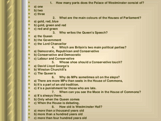  1. How many parts does the Palace of Westminster consist of? a) one b) two c) three  2.  What are the main colours of the Houses of Parliament? a) gold, red, blue b) gold, green and red c) red and green  3.  Who writes the Queen's Speech? a) the Queen b) the Government c) the Lord Chancellor  4.  Which are Britain's two main political parties? a) Democratic, Republican and Conservative b) Conservative and Democratic c) Labour and Conservative  5.  Whose shoe should a Conservative touch? a) David Lloyd George’s b) Winston Churchill's c) The Queen’s  6.  Why do MPs sometimes sit on the steps? a) There are more MPs than seats in the House of Commons, b) It’s a part of an old tradition. c) it’s a punishment for those who are late.  7.  When can you see the Mace in the House of Commons? a) It’s always there. b) Only when the Queen comes c) When the House is debating.  8.  How old is Westminster Hall? a) more than a thousand years old b) more than a hundred years old c) more than four hundred years old  