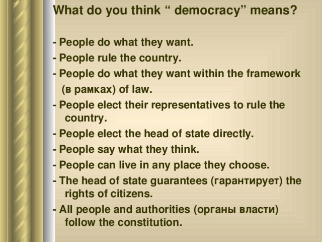 What do you think “ democracy” means? - People do what they want. - People rule the country. - People do what they want within the framework  (в рамках) of  law. - People elect their representatives to rule the country. - People elect the head of state directly. - People say what they think. - People can live in any place they choose. - The head of state guarantees (гарантирует) the rights of citizens. - All people and authorities (органы власти) follow the constitution. 