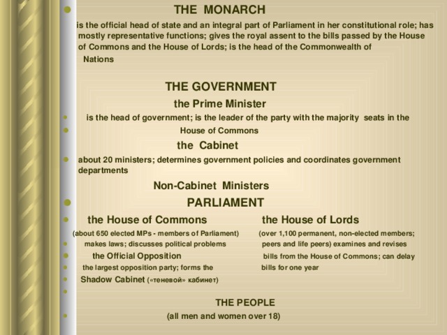  THE MONARCH    is the official head of state and an integral part of Parliament in her constitutional role; has mostly representative functions; gives the royal assent to the bills passed by the House of Commons and the House of Lords; is the head of the Commonwealth of   Nations   THE GOVERNMENT   the Prime Minister  is the head of government; is the leader of the party with the majority seats in the  House of Commons   the Cabinet about 20 ministers; determines government policies and coordinates government departments    Non-Cabinet Ministers  PARLIAMENT  the House of Commons  the House of Lords  (about 650 elected MPs - members of Parliament) (over 1,100 permanent, non-elected members;  makes laws; discusses political problems peers and life peers) examines and revises  the Official Opposition bills from the House of Commons; can delay  the largest opposition party; forms the bills for one year  Shadow Cabinet (« теневой » кабинет )    THE PEOPLE  (all men and women over 18) 
