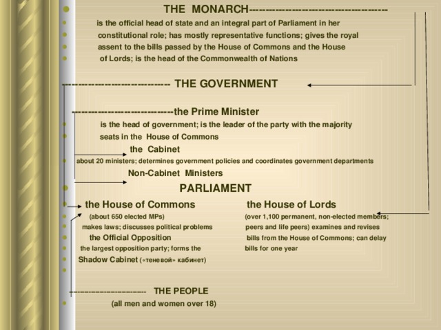  THE MONARCH ---------------------------------------- --   is the official head of state and an integral part of Parliament in her  constitutional role; has mostly representative functions; gives the royal  assent to the bills passed by the House of Commons and the House  of Lords; is the head of the Commonwealth of Nations  ---------------------------------  THE GOVERNMENT  -------------------------------the Prime Minister  is the head of government; is the leader of the party with the majority  seats in the House of Commons  the Cabinet about 20 ministers; determines government policies and coordinates government departments  Non-Cabinet Ministers  PARLIAMENT  the House of Commons  the House of Lords  (about 650 elected MPs) (over 1,100 permanent, non-elected members;  makes laws; discusses political problems peers and life peers) examines and revises  the Official Opposition bills from the House of Commons; can delay  the largest opposition party; forms the bills for one year  Shadow Cabinet (« теневой » кабинет )  ----------------------------------- THE PEOPLE  (all men and women over 18) 