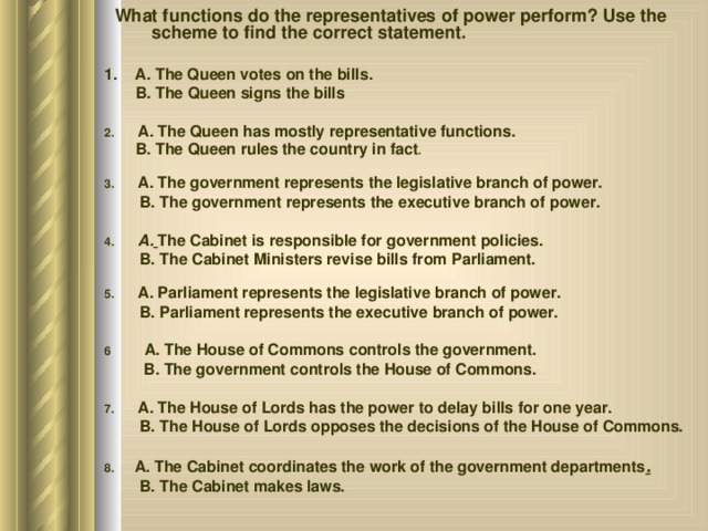  What functions do the representatives of power perform? Use the scheme to find the correct statement. 1. A. The Queen votes on the bills.  B. The Queen signs the bills 2. A. The Queen has mostly representative functions.  B. The Queen rules the country in fact . 3. A. The government represents the legislative branch of power.  B. The government represents the executive branch of power. 4. A.  The Cabinet is responsible for government policies.  B. The Cabinet Ministers revise bills from Parliament. 5. A. Parliament represents the legislative branch of power.  B. Parliament represents the executive branch of power. 6 A. The House of Commons controls the government.  B. The government controls the House of Commons. 7. A. The House of Lords has the power to delay bills for one year.  B. The House of Lords opposes the decisions of the House of Commons. 8. A. The Cabinet coordinates the work of the government departments .  B. The Cabinet makes laws. 