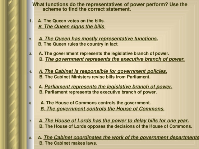  What functions do the representatives of power perform? Use the scheme to find the correct statement. 1. A. The Queen votes on the bills.  B. The Queen signs the bills  2. A. The Queen has mostly representative functions.  B. The Queen rules the country in fact . 3. A. The government represents the legislative branch of power.  B. The government represents the executive branch of power.  4. A. The Cabinet is responsible for government policies.  B. The Cabinet Ministers revise bills from Parliament. 5. A. Parliament represents the legislative branch of power.  B. Parliament represents the executive branch of power. 6 A. The House of Commons controls the government.  B. The government controls the House of Commons.  7. A. The House of Lords has the power to delay bills for one year.  B. The House of Lords opposes the decisions of the House of Commons. 8. A. The Cabinet coordinates the work of the government departments.  B. The Cabinet makes laws. 