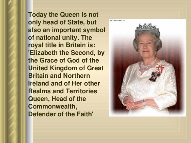 Today the Queen is not only head of State, but also an important symbol of national unity. The royal title in Britain is: 'Elizabeth the Second, by the Grace of God of the United Kingdom of Great Britain and Northern Ireland and of Her other Realms and Territories Queen, Head of the Commonwealth, Defender of the Faith'  