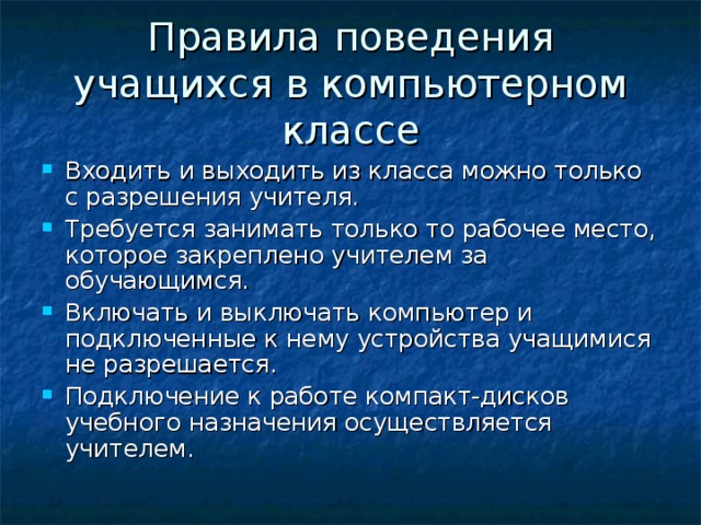 Правила поведения учащихся в компьютерном классе Входить и выходить из класса можно только с разрешения учителя. Требуется занимать только то рабочее место, которое закреплено учителем за обучающимся. Включать и выключать компьютер и подключенные к нему устройства учащимися не разрешается. Подключение к работе компакт-дисков учебного назначения осуществляется учителем. 
