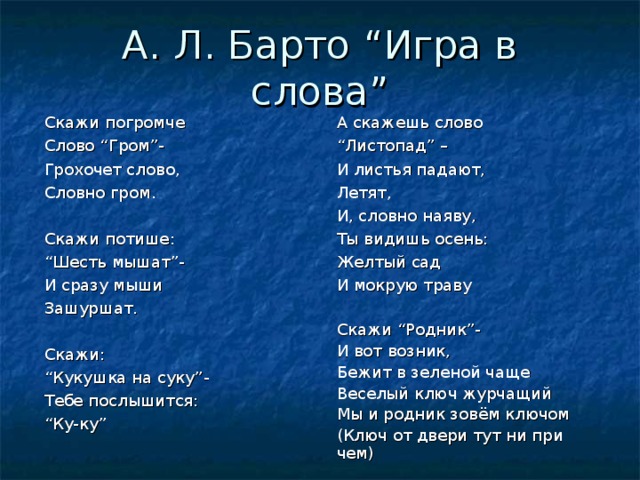 А. Л. Барто “ Игра в слова ” А скажешь слово “ Листопад ” – И листья падают, Летят, И, словно наяву, Ты видишь осень: Желтый сад И мокрую траву Скажи “ Родник ” - И вот возник, Бежит в зеленой чаще Веселый ключ журчащий Мы и родник зовём ключом (Ключ от двери тут ни при чем) Скажи погромче Слово “ Гром ” - Грохочет слово, Словно гром. Скажи потише: “ Шесть мышат ” - И сразу мыши Зашуршат. Скажи: “ Кукушка на суку ” - Тебе послышится: “ Ку-ку ” 