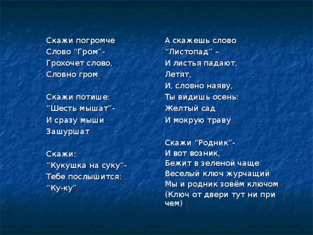 Скажи погромче Слово “ Гром ” - Грохочет слово, Словно гром . Скажи потише: “ Шесть мышат ” - И сразу мыши Зашуршат .  Скажи: “ Кукушка на суку ” - Тебе послышится: “ Ку-ку ” .  А скажешь слово “ Листопад ” – И листья падают, Летят, И, словно наяву, Ты видишь осень: Желтый сад И мокрую траву . Скажи “ Родник ” - И вот возник, Бежит в зеленой чаще Веселый ключ журчащий Мы и родник зовём ключом . (Ключ от двери тут ни при чем) .  