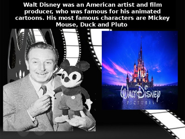 Walt Disney was an American artist and film producer, who was famous for his animated cartoons. His most famous characters are Mickey Mouse, Duck and Pluto . 