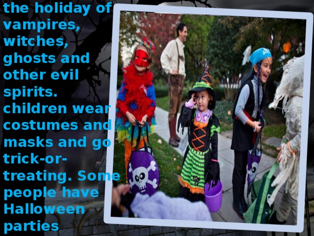 Halloween is the holiday of vampires, witches, ghosts and other evil spirits. children wear costumes and masks and go trick-or-treating. Some people have Halloween parties 