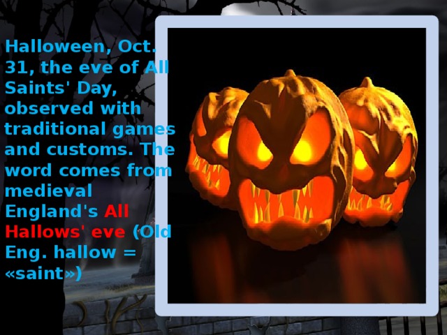 Halloween, Oct. 31, the eve of All Saints' Day, observed with traditional games and customs. The word comes from medieval England's All Hallows' eve (Old Eng. hallow = «saint») 