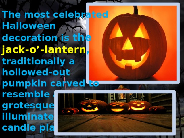 The most celebrated Halloween decoration is the jack-o’-lantern , traditionally a hollowed-out pumpkin carved to resemble a grotesque face and illuminated by a candle placed inside . 