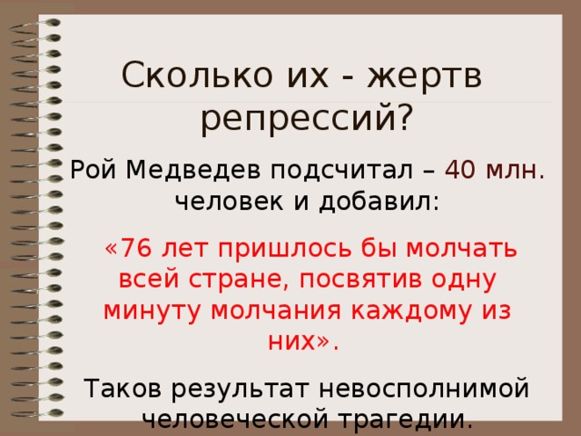 Сколько их - жертв репрессий? Рой Медведев подсчитал – 40 млн. человек и добавил:  «76 лет пришлось бы молчать всей стране, посвятив одну минуту молчания каждому из них».  Таков результат невосполнимой человеческой трагедии. 