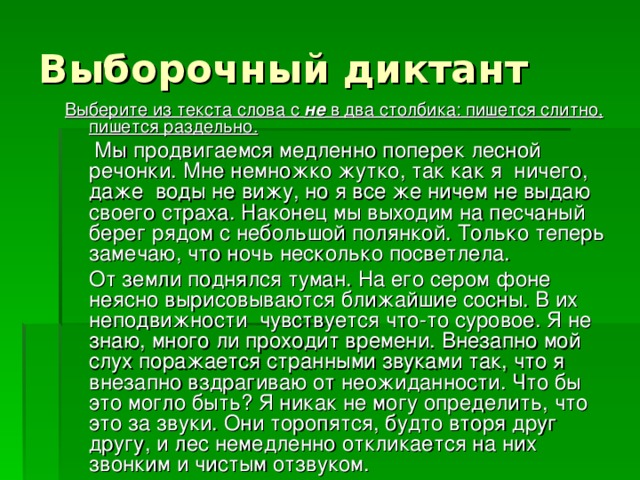 Выберите из текста слова с не в два столбика: пишется слитно, пишется раздельно.  Мы продвигаемся медленно поперек лесной речонки. Мне немножко жутко, так как я ничего, даже воды не вижу, но я все же ничем не выдаю своего страха. Наконец мы выходим на песчаный берег рядом с небольшой полянкой. Только теперь замечаю, что ночь несколько посветлела.  От земли поднялся туман. На его сером фоне неясно вырисовываются ближайшие сосны. В их неподвижности чувствуется что-то суровое. Я не знаю, много ли проходит времени. Внезапно мой слух поражается странными звуками так, что я внезапно вздрагиваю от неожиданности. Что бы это могло быть? Я никак не могу определить, что это за звуки. Они торопятся, будто вторя друг другу, и лес немедленно откликается на них звонким и чистым отзвуком. 