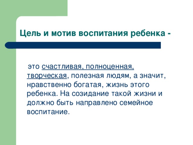 Цель и мотив воспитания ребенка -  это счастливая, полноценная, творческая , полезная людям, а значит, нравственно богатая, жизнь этого ребенка. На созидание такой жизни и должно быть направлено семейное воспитание. 