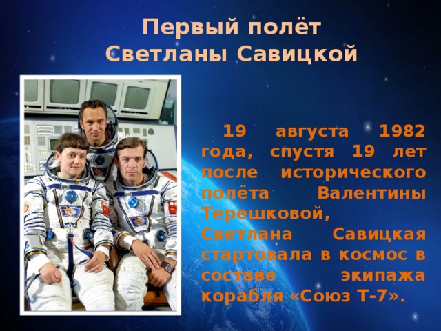 Первый полёт Светланы Савицкой 19 августа 1982 года, спустя 19 лет после исторического полёта Валентины Терешковой, Светлана Савицкая стартовала в космос в составе экипажа корабля «Союз Т-7». 17 