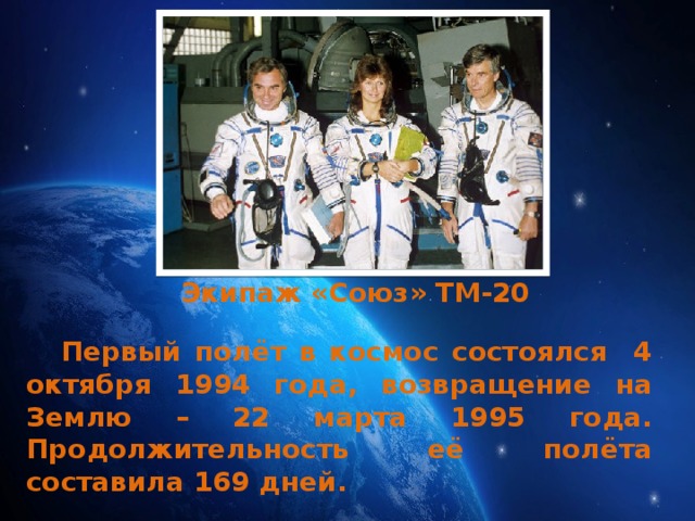 Экипаж «Союз» ТМ-20  Первый полёт в космос состоялся 4 октября 1994 года, возвращение на Землю – 22 марта 1995 года. Продолжительность её полёта составила 169 дней. 