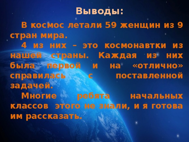 Выводы: В космос летали 59 женщин из 9 стран мира. 4 из них – это космонавтки из нашей страны. Каждая из них была первой и на «отлично» справилась с поставленной задачей. Многие ребята начальных классов этого не знали, и я готова им рассказать.  