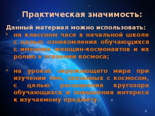 Практическая значимость: Данный материал можно использовать: на классном часе в начальной школе с целью ознакомления обучающихся с именами женщин-космонавтов и их ролью в освоении космоса;  на уроках окружающего мира при изучении тем, связанных с космосом, с целью расширения кругозора обучающихся и повышения интереса к изучаемому предмету. 