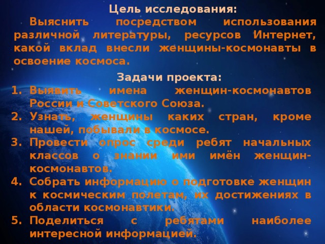 Цель исследования: Выяснить посредством использования различной литературы, ресурсов Интернет, какой вклад внесли женщины-космонавты в освоение космоса. Задачи проекта: Выявить имена женщин-космонавтов России и Советского Союза. Узнать, женщины каких стран, кроме нашей, побывали в космосе. Провести опрос среди ребят начальных классов о знании ими имён женщин-космонавтов. Собрать информацию о подготовке женщин к космическим полетам, их достижениях в области космонавтики. Поделиться с ребятами наиболее интересной информацией.   