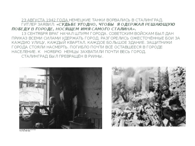 23 августа 1942 года немецкие танки ворвались в Сталинград.   Гитлер заявил: «Судьбе угодно, чтобы я одержал решающую победу в городе, носящем имя самого Сталина».   13 сентября враг начал штурм города. Советским войскам был дан приказ всеми силами удержать город. Разгорелись ожесточённые бои за каждую улицу, каждый квартал, каждое большое здание. Защитники города стояли насмерть. Погибло почти всё оставшееся в городе население. К ноябрю немцы захватили почти весь город.   Сталинград был превращён в руины.
