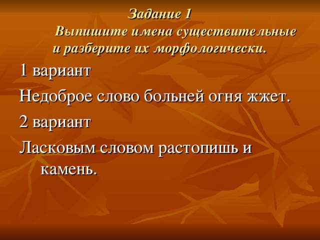 Задание 1   Выпишите имена существительные и разберите их морфологически. 1 вариант Недоброе слово больней огня жжет. 2 вариант Ласковым словом растопишь и камень. 