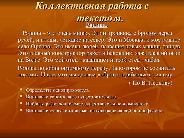 Коллективная работа с текстом.   Родина.   Родина – это очень много. Это и тропинка с бродом через ручей, и птицы, летящие на север. Это и Москва, и мое родное село Орлово. Это имена людей, названия новых машин, танцев. Это главный конструктор ракет и бакенщик, зажигающий огни на Волге. Это мой отец - машинист и твой отец - чабан.  Родина подобна огромному дереву, на котором не сосчитать листьев. И все, что мы делаем доброго, прибавляет сил ему.  ( По В. Пескову) Определите основную мысль. Выпишите собственные существительные. Найдите разносклоняемое существительное и выпишите Выпишите существительные, называющие людей по профессии. Определите основную мысль. Выпишите собственные существительные. Найдите разносклоняемое существительное и выпишите Выпишите существительные, называющие людей по профессии. 