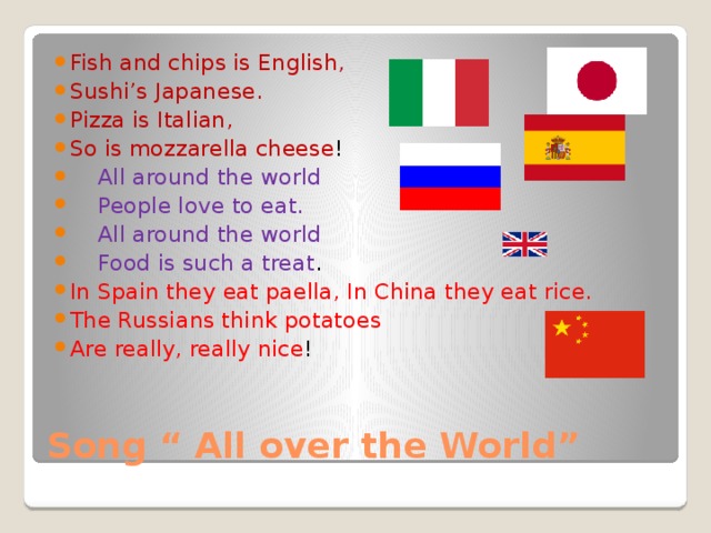 Fish and chips is English, Sushi’s Japanese. Pizza is Italian, So is mozzarella cheese !  All around the world  People love to eat.  All around the world  Food is such a treat . In Spain they eat paella, In China they eat rice. The Russians think potatoes Are really, really nice ! Song “ All over the World” 