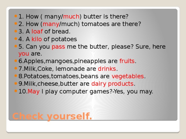 1. How ( many/ much ) butter is there? 2. How ( many /much) tomatoes are there? 3. A loaf of bread. 4. A kilo of potatoes 5. Can you pass me the butter, please? Sure, here you are. 6.Apples,mangoes,pineapples are fruits . 7.Milk,Coke, lemonade are drinks . 8.Potatoes,tomatoes,beans are vegetables . 9.Milk,cheese,butter are dairy products . 10. May I play computer games?-Yes, you may. Check yourself. 