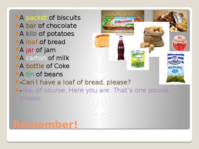 A packet of biscuits A bar of chocolate A kilo of potatoes A loaf of bread A jar of jam A carton of milk A bottle of Coke A tin of beans - Can I have a loaf of bread, please? - Yes, of course. Here you are. That’s one pound, please. Remember! 