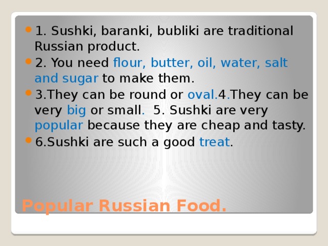 1. Sushki, baranki, bubliki are traditional Russian product. 2. You need flour, butter, oil, water, salt and sugar to make them. 3.They can be round or oval. 4 . They can be very big or small . 5. Sushki are very popular because they are cheap and tasty. 6.Sushki are such a good treat . Popular Russian Food. 
