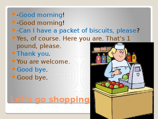 - Good morning ! - Good morning ! -Can I have a packet of biscuits, please ? Yes, of course. Here you are. That’s 1 pound, please.  Thank you . You are welcome. Good bye . Good bye . Let’s go shopping. 