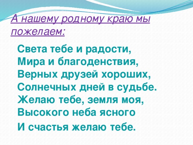 А нашему родному краю мы пожелаем:    Света тебе и радости,  Мира и благоденствия,  Верных друзей хороших,  Солнечных дней в судьбе.  Желаю тебе, земля моя,  Высокого неба ясного  И счастья желаю тебе. 