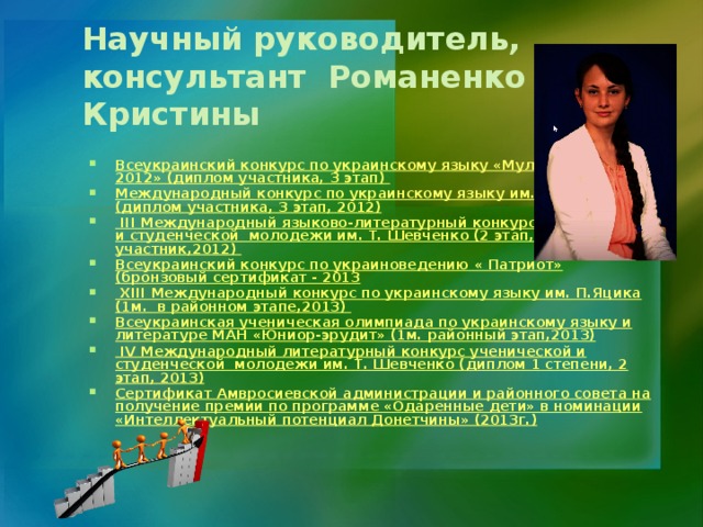 Научный руководитель, консультант Романенко Кристины Всеукраинский конкурс по украинскому языку «Мультитест - 2012» (диплом участника, 3 этап) Международный конкурс по украинскому языку им. П. Яцика (диплом участника, 3 этап, 2012)  ІІІ Международный языково-литературный конкурс ученической и студенческой молодежи им. Т. Шевченко (2 этап, участник,2012) Всеукраинский конкурс по украиноведению « Патриот» (бронзовый сертификат - 2013  XIII Международный конкурс по украинскому языку им. П.Яцика (1м. в районном этапе,2013) Всеукраинская ученическая олимпиада по украинскому языку и литературе МАН «Юниор-эрудит» (1м. районный этап,2013)  ІV Международный литературный конкурс ученической и студенческой молодежи им. Т. Шевченко (диплом 1 степени, 2 этап, 2013) Сертификат Амвросиевской администрации и районного совета на получение премии по программе «Одаренные дети» в номинации «Интеллектуальный потенциал Донетчины» (2013г.)  