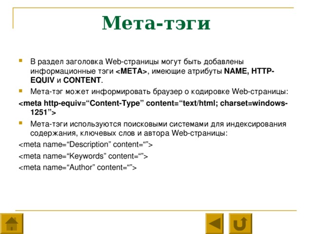 Мета-тэги В раздел заголовка Web -страницы могут быть добавлены информационные тэги  ,  имеющие атрибуты NAME, HTTP-EQUIV и  CONTENT . Мета-тэг может информировать браузер о кодировке Web -страницы:  Мета-тэги используются поисковыми системами для индексирования содержания, ключевых слов и автора Web -страницы: