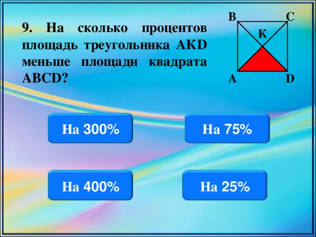 В С 9. На сколько процентов площадь треугольника АК D меньше площади квадрата АВС D ? К D А На 300% На 75% На 25% На 400%