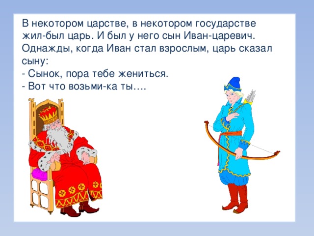 В некотором царстве, в некотором государстве жил-был царь. И был у него сын Иван-царевич. Однажды, когда Иван стал взрослым, царь сказал сыну: - Сынок, пора тебе жениться. - Вот что возьми-ка ты…. 