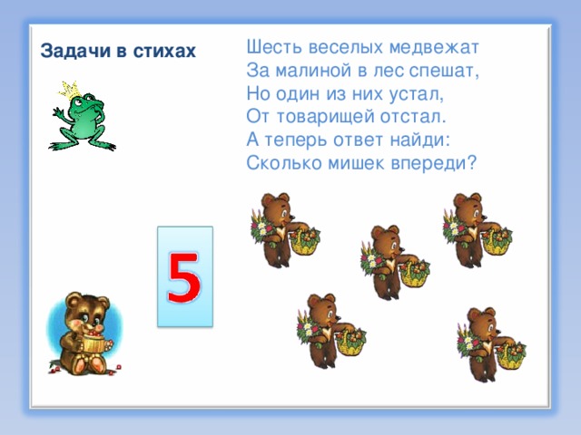 Шесть веселых медвежат За малиной в лес спешат,  Но один из них устал, От товарищей отстал.  А теперь ответ найди:  Сколько мишек впереди? Задачи в стихах  