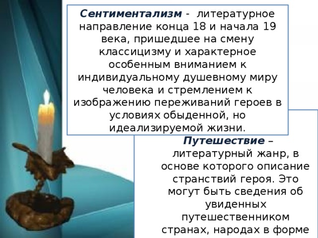 Сентиментализм - литературное направление конца 18 и начала 19 века, пришедшее на смену классицизму и характерное особенным вниманием к индивидуальному душевному миру человека и стремлением к изображению переживаний героев в условиях обыденной, но идеализируемой жизни. Жанр путешествия. Путешествие – литературный жанр, в основе которого описание странствий героя. Это могут быть сведения об увиденных путешественником странах, народах в форме путевых дневников, заметок, очерков и так далее.