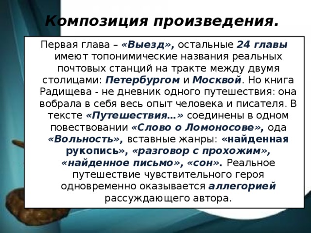 Композиция произведения.   Первая глава – «Выезд», остальные 24 главы имеют топонимические названия реальных почтовых станций на тракте между двумя столицами: Петербургом и Москвой . Но книга Радищева - не дневник одного путешествия: она вобрала в себя весь опыт человека и писателя. В тексте «Путешествия…» соединены в одном повествовании «Слово о Ломоносове», ода «Вольность», вставные жанры: «найденная рукопись», «разговор с прохожим», «найденное письмо», «сон». Реальное путешествие чувствительного героя одновременно оказывается аллегорией рассуждающего автора.