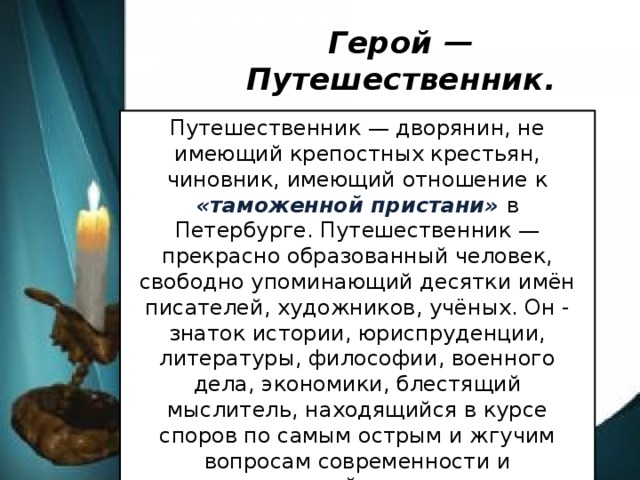 Герой — Путешественник. Путешественник — дворянин, не имеющий крепостных крестьян, чиновник, имеющий отношение к «таможенной пристани» в Петербурге. Путешественник — прекрасно образованный человек, свободно упоминающий десятки имён писателей, художников, учёных. Он - знаток истории, юриспруденции, литературы, философии, военного дела, экономики, блестящий мыслитель, находящийся в курсе споров по самым острым и жгучим вопросам современности и высказывающий при этом самые прогрессивные идеи.