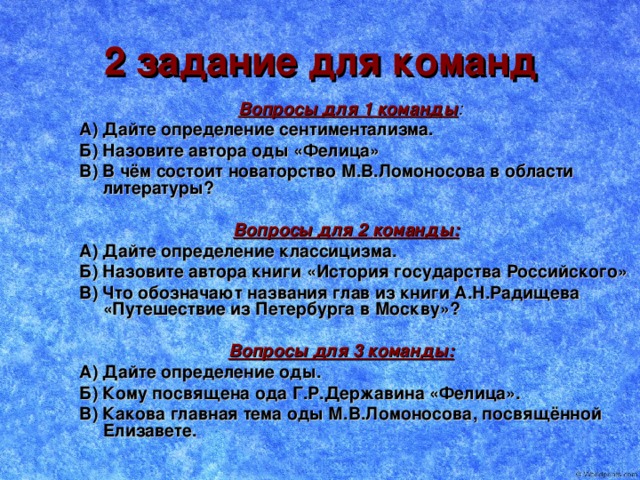 2 задание для команд  Вопросы для 1 команды : А) Дайте определение сентиментализма. Б) Назовите автора оды «Фелица» В) В чём состоит новаторство М.В.Ломоносова в области литературы?   Вопросы для 2 команды: А) Дайте определение классицизма. Б) Назовите автора книги «История государства Российского» В) Что обозначают названия глав из книги А.Н.Радищева «Путешествие из Петербурга в Москву»?   Вопросы для 3 команды: А) Дайте определение оды. Б) Кому посвящена ода Г.Р.Державина «Фелица». В) Какова главная тема оды М.В.Ломоносова, посвящённой Елизавете.