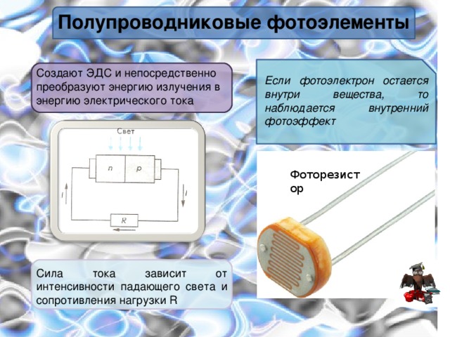 Полупроводниковые фотоэлементы Создают ЭДС и непосредственно преобразуют энергию излучения в энергию электрического тока Если фотоэлектрон остается внутри вещества, то наблюдается внутренний фотоэффект Фоторезистор Сила тока зависит от интенсивности падающего света и сопротивления нагрузки R