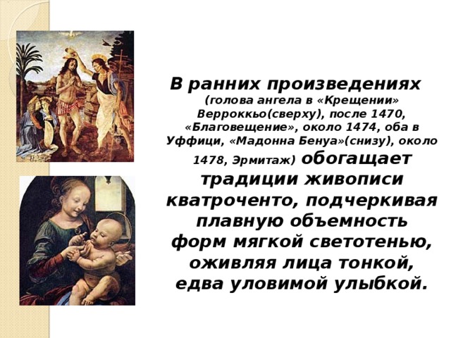 В ранних произведениях  (голова ангела в «Крещении» Верроккьо(сверху), после 1470, «Благовещение», около 1474, оба в Уффици, «Мадонна Бенуа»(снизу), около 1478, Эрмитаж)  обогащает традиции живописи кватроченто, подчеркивая плавную объемность форм мягкой светотенью, оживляя лица тонкой, едва уловимой улыбкой.  