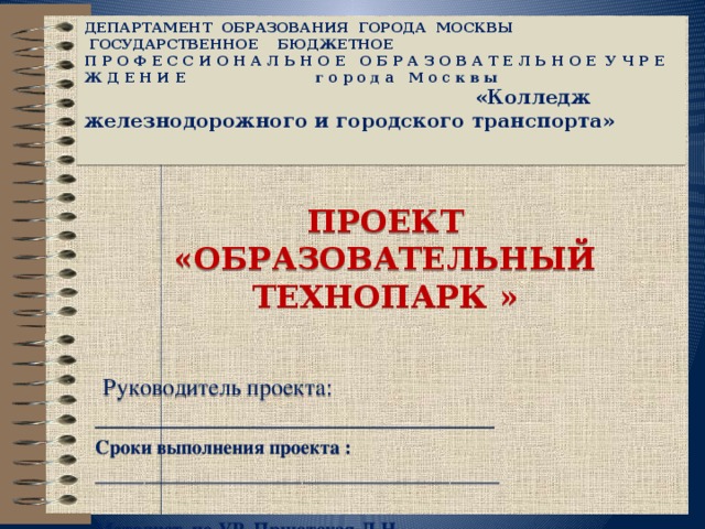  ДЕПАРТАМЕНТ ОБРАЗОВАНИЯ ГОРОДА МОСКВЫ    ГОСУДАРСТВЕННОЕ БЮДЖЕТНОЕ  П Р О Ф Е С С И О Н А Л Ь Н О Е О Б Р А З О В А Т Е Л Ь Н О Е У Ч Р Е Ж Д Е Н И Е г о р о д а М о с к в ы «Колледж железнодорожного и городского транспорта»              ПРОЕКТ «ОБРАЗОВАТЕЛЬНЫЙ ТЕХНОПАРК »  Руководитель проекта: __________________________________ Сроки выполнения проекта : _________________________________________  Методист по УР Приютская Л.Н. 