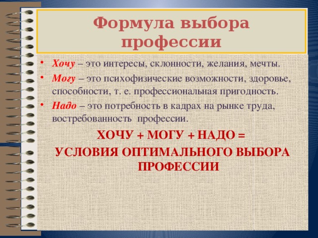 Формула выбора профессии Хочу   – это интересы, склонности, желания, мечты.  Могу   – это психофизические возможности, здоровье, способности, т. е. профессиональная пригодность. Надо   – это потребность в кадрах на рынке труда, востребованность профессии. ХОЧУ + МОГУ + НАДО = УСЛОВИЯ ОПТИМАЛЬНОГО ВЫБОРА ПРОФЕССИИ 