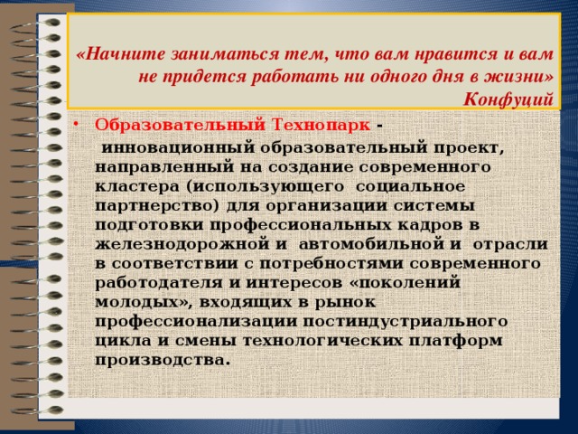    «Начните заниматься тем, что вам нравится и вам не придется работать ни одного дня в жизни»  Конфуций   Образовательный Технопарк  -  инновационный образовательный проект, направленный на создание современного кластера (использующего социальное партнерство) для организации системы подготовки профессиональных кадров в железнодорожной и автомобильной и отрасли в соответствии с потребностями современного работодателя и интересов «поколений молодых», входящих в рынок профессионализации постиндустриального цикла и смены технологических платформ производства. 