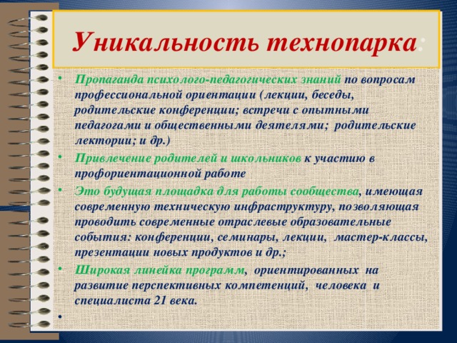    Уникальность технопарка :   Пропаганда психолого-педагогических знаний по вопросам профессиональной ориентации (лекции, беседы, родительские конференции; встречи с опытными педагогами и общественными деятелями; родительские лектории; и др.) Привлечение родителей и школьников к участию в профориентационной работе Это будущая площадка для работы сообщества , имеющая современную техническую инфраструктуру, позволяющая проводить современные отраслевые образовательные события: конференции, семинары, лекции,  мастер-классы, презентации новых продуктов и др.; Широкая линейка программ , ориентированных на развитие перспективных компетенций,  человека  и специалиста 21 века.   