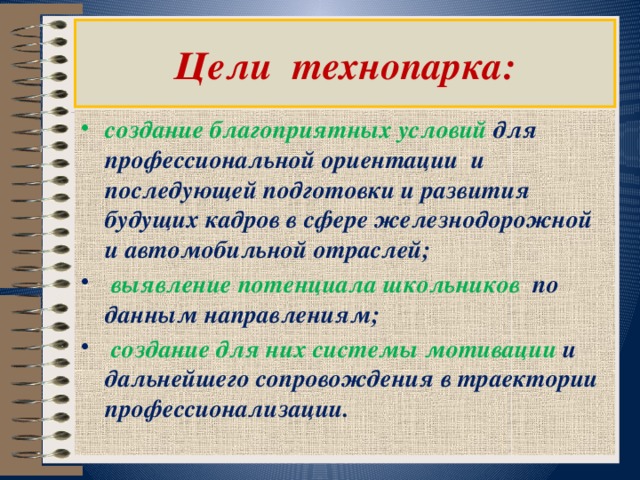  Цели технопарка:   создание благоприятных условий для профессиональной ориентации и последующей подготовки и развития будущих кадров в сфере железнодорожной и автомобильной отраслей;  выявление потенциала школьников по данным направлениям;  создание для них системы мотивации и дальнейшего сопровождения в траектории профессионализации. 